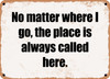 No matter where I go, the place is always called here. - Funny Metal Sign
