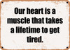 Our heart is a muscle that takes a lifetime to get tired. - Funny Metal Sign