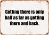 Getting there is only half as far as getting there and back. - Funny Metal Sign