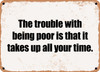 The trouble with being poor is that it takes up all your time. - Funny Metal Sign