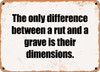 The only difference between a rut and a grave is their dimensions. - Funny Metal Sign