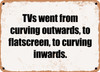 TVs went from curving outwards, to flatscreen, to curving inwards. - Funny Metal Sign