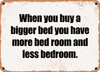 When you buy a bigger bed you have more bed room and less bedroom. - Funny Metal Sign
