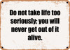 Do not take life too seriously; you will never get out of it alive. - Funny Metal Sign
