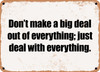 Don't make a big deal out of everything; just deal with everything. - Funny Metal Sign