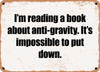 I'm reading a book about anti-gravity. It's impossible to put down. - Funny Metal Sign