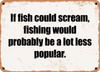 If fish could scream, fishing would probably be a lot less popular. - Funny Metal Sign