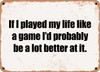 If I played my life like a game I'd probably be a lot better at it. - Funny Metal Sign