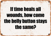 If time heals all wounds, how come the belly button stays the same? - Funny Metal Sign