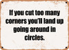If you cut too many corners you'll land up going around in circles. - Funny Metal Sign