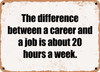 The difference between a career and a job is about 20 hours a week. - Funny Metal Sign