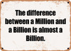 The difference between a Million and a Billion is almost a Billion. - Funny Metal Sign