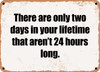 There are only two days in your lifetime that aren't 24 hours long. - Funny Metal Sign
