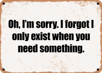 Oh, I'm sorry. I forgot I only exist when you need something. - Funny Metal Sign