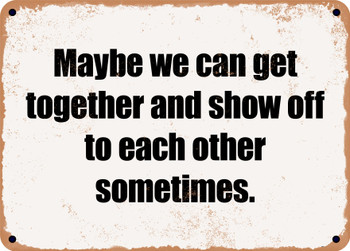 Maybe we can get together and show off to each other sometimes. - Funny Metal Sign
