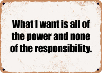 What I want is all of the power and none of the responsibility. - Funny Metal Sign