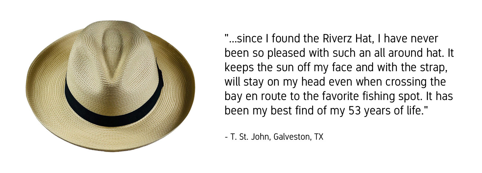 "...since I found the Riverz Hat, I have never been so pleased with such an all around hat. It keeps the sun off my face and with the strap, will stay on my head even when crossing the bay en route to the favorite fishing spot. It has been my best find of my 53 years of life." -T. St. John, Galveston, Texas
