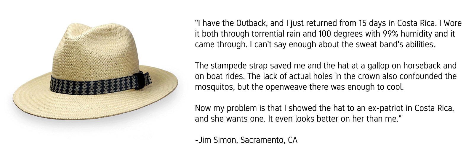 "I have the Outback, and I just returned from 15 days in Costa Rica. I wore it both through torrential rain and 100 degrees with 99% humidity and it came through. I can't say enough about the sweat band's abilities. The stampede strap saved me and the hat at a gallop on horseback and on boat rides. The lack of actual holes in the crown also confounded the mosquitos, but the open weave there was enough to cool. Now my problem is that I showed the hat to an ex-patriot in Costa Rica and she wants one. It even looks better on her than me." -Jim Simon, Sacramento, California