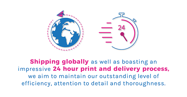 Shipping globally as well as boasting an impressive 24 hour print and delivery process, we aim to maintain our outstanding level of efficiency, attention to detail and thoroughness.