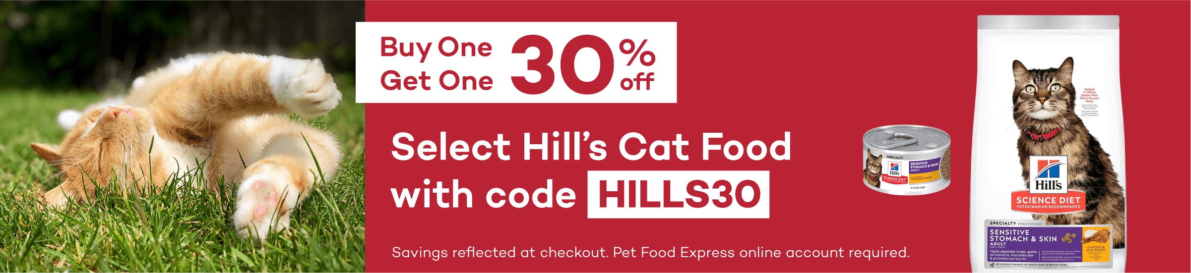 Buy One Get One 30% off Select Hill’s Cat Food with code HILLS30. Savings reflected at checkout. Pet Food Express online account required.