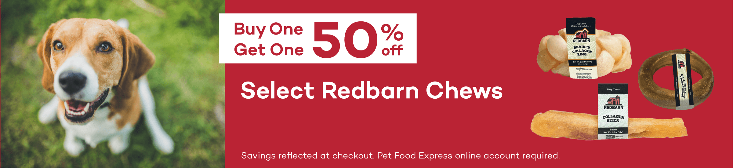 Buy One Get One 50% off Select Redbarn Chews. Savings reflected at checkout. Pet Food Express online account required.