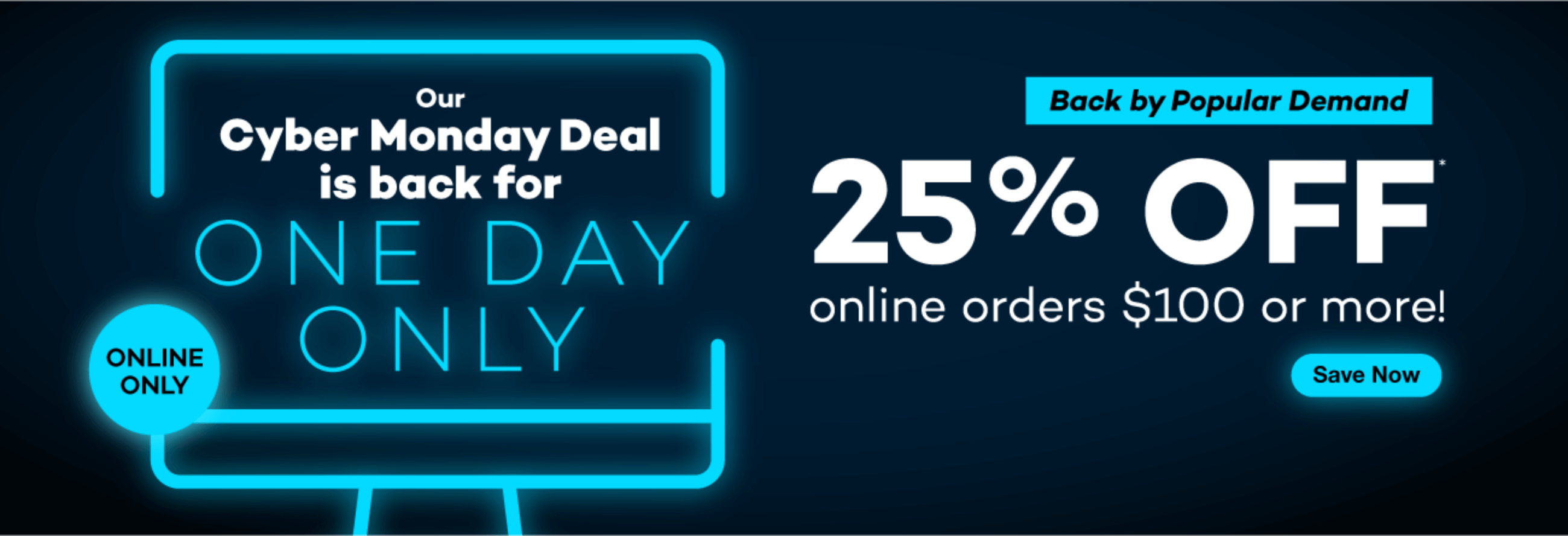 Our Cyber Monday Deal is back for one day only. Back by popular demand: 25% off online orders $100 or more! Click to shop now! Online only.