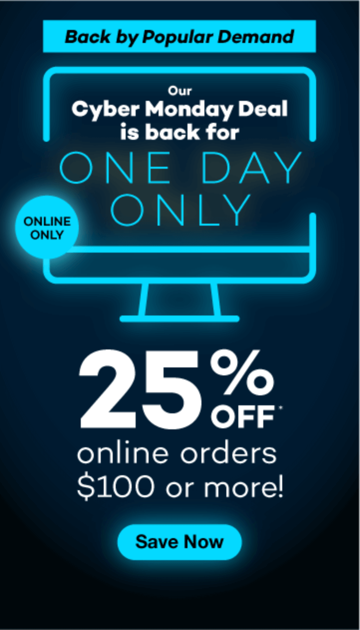 Our Cyber Monday Deal is back for one day only. Back by popular demand: 25% off online orders $100 or more! Click to shop now! Online only.