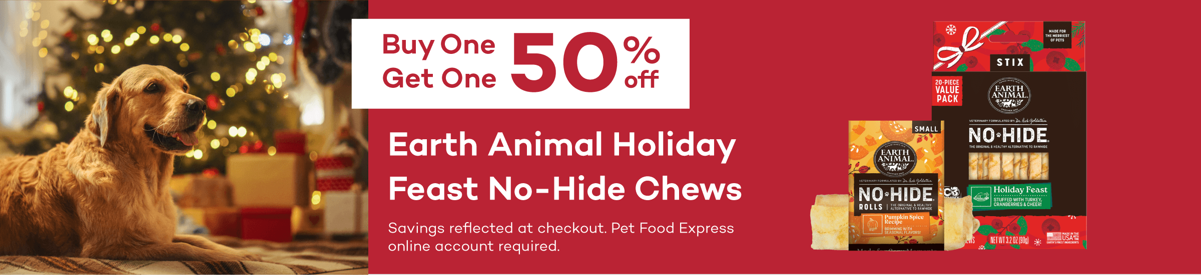 Buy One Get One 50% off Earth Animal Holiday Feast No-Hide Chews Savings reflected at checkout. Pet Food Express online account required.