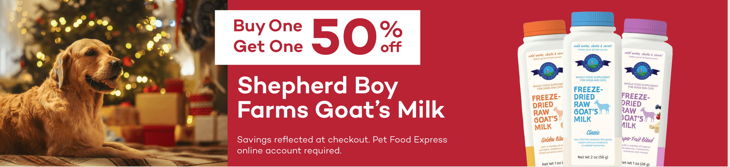 Buy One Get One 50% off Shepherd Boy Farms Goat’s Milk Savings reflected at checkout. Pet Food Express online account required.