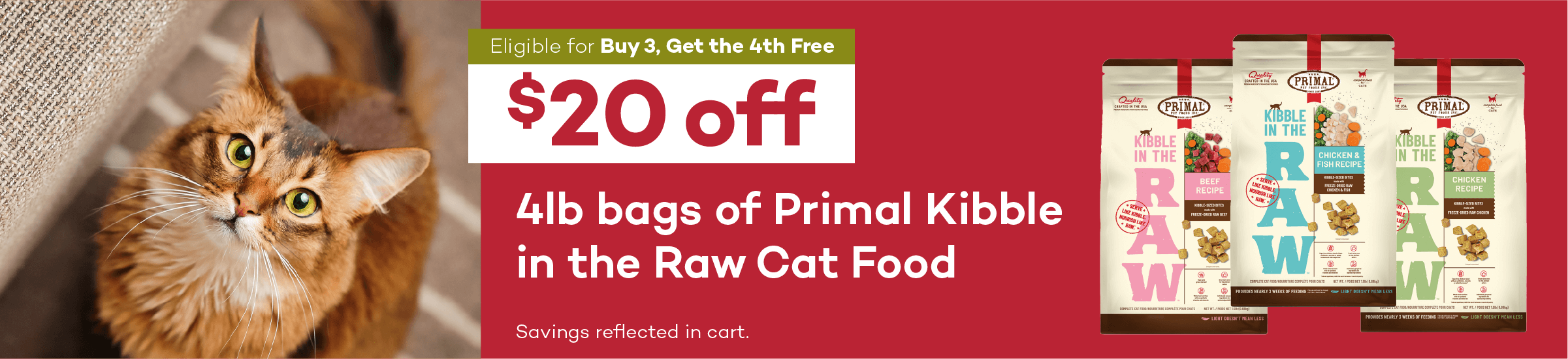 Eligible for Buy 3, Get the 4th Free. $20 off. 4lb bags of Primal Kibble in the Raw Cat Food. Savings reflected in cart.