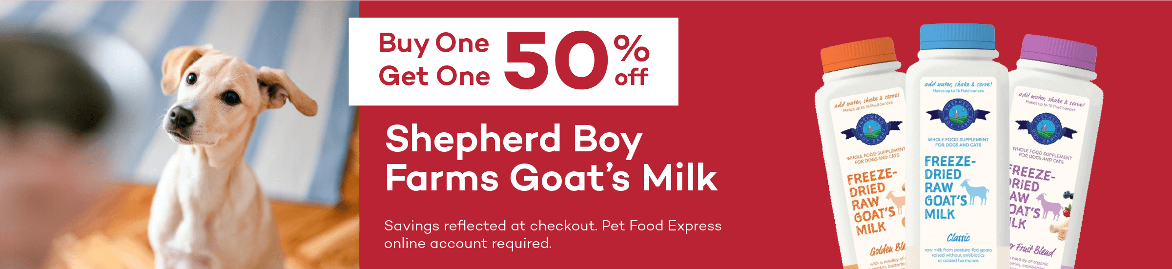 Buy One Get One 50% off. Shepherd Boy Farms Goat’s Milk. Savings reflected at checkout. Pet Food Express online account required.