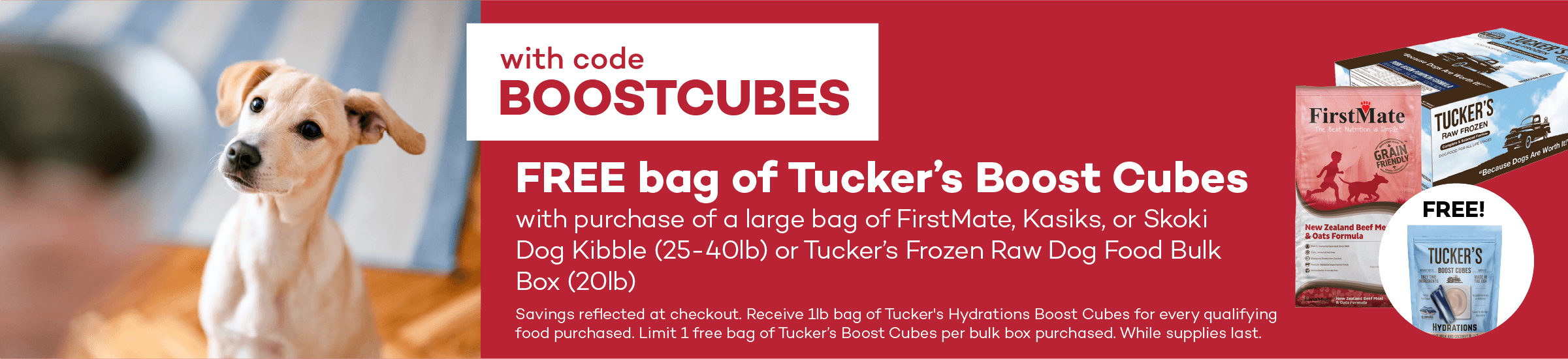 with code BOOSTCUBES. FREE bag of Tucker’s Boost Cubes with purchase of a large bag of FirstMate, Kasiks, or Skoki Dog Kibble (25-40lb) or Tucker’s Frozen Raw Dog Food Bulk Box (20lb). Savings reflected at checkout. Receive 1lb bag of Tucker's Hydrations Boost Cubes for every qualifying food purchased. Limit 1 free bag of Tucker’s Boost Cubes per bulk box purchased. While supplies last.
