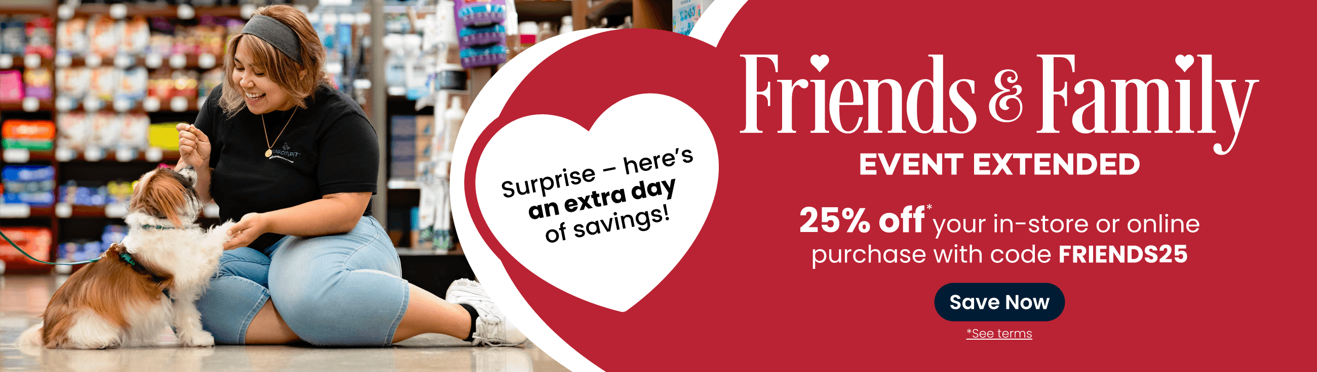 Shop our Friends & Family Event. Surprise — here's an extra day of savings! 25% off your in-store or online purchase with code FRIENDS25