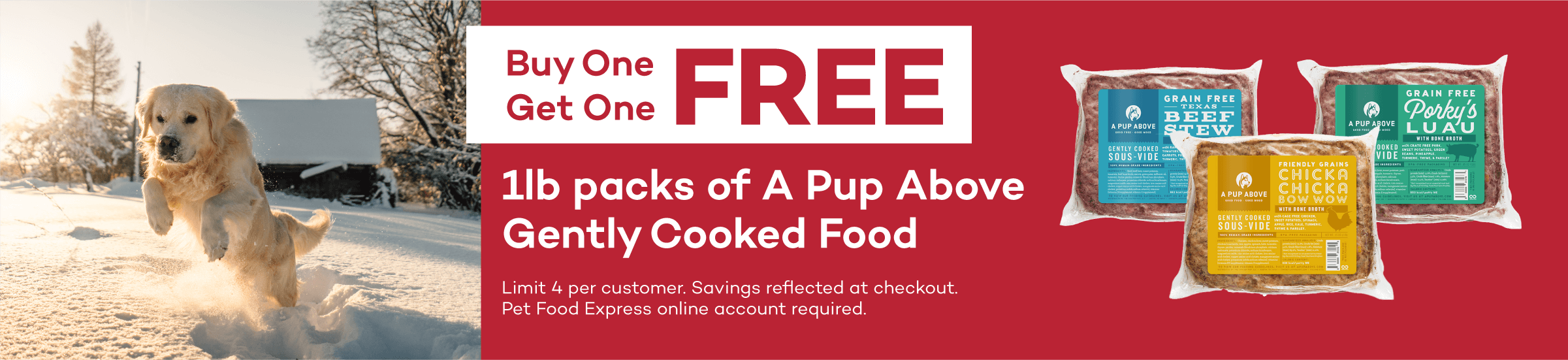 Buy One Get One FREE. 1 lb packs of A Pup Above Gently Cooked Food. Limit 4 per customer. Savings reflected at checkout. Pet Food Express online account required.