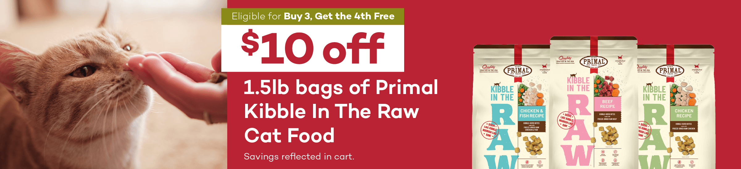 Eligible for Buy 3, Get the 4th Free. $10 off. 1.5lb bags of Primal Kibble In The Raw Cat Food. Savings reflected in cart. PRIMAL PET FOODS. KIBBLE IN THE RAW. CHICKEN & FISH RECIPE. BEEF RECIPE. CHICKEN RECIPE.