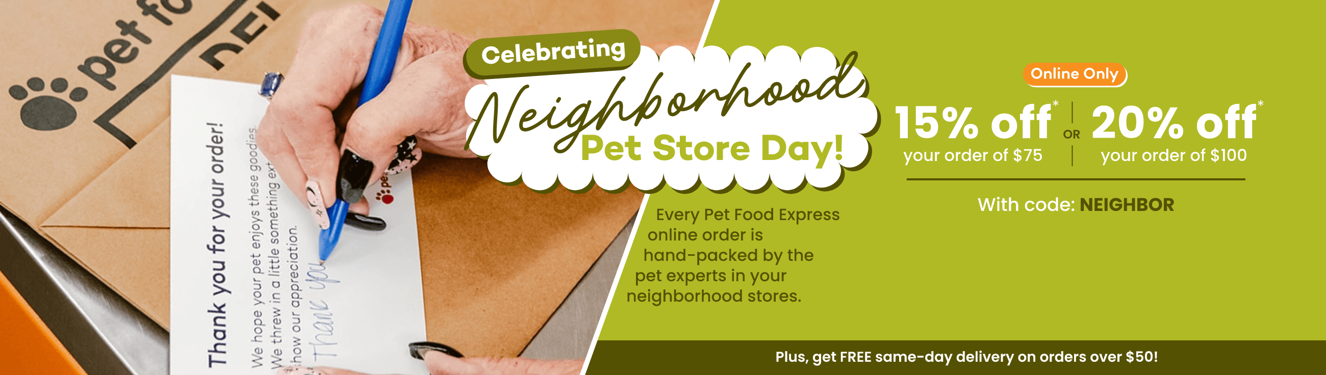 Celebrating Neighborhood Pet Store Day! Every Pet Food Express online order is hand-packed by the pet experts in your neighborhood stores. Online Only. 15% off* your order of $75 OR 20% off* your order of $100. With code: NEIGHBOR. Plus, get FREE same-day delivery on orders over $50!