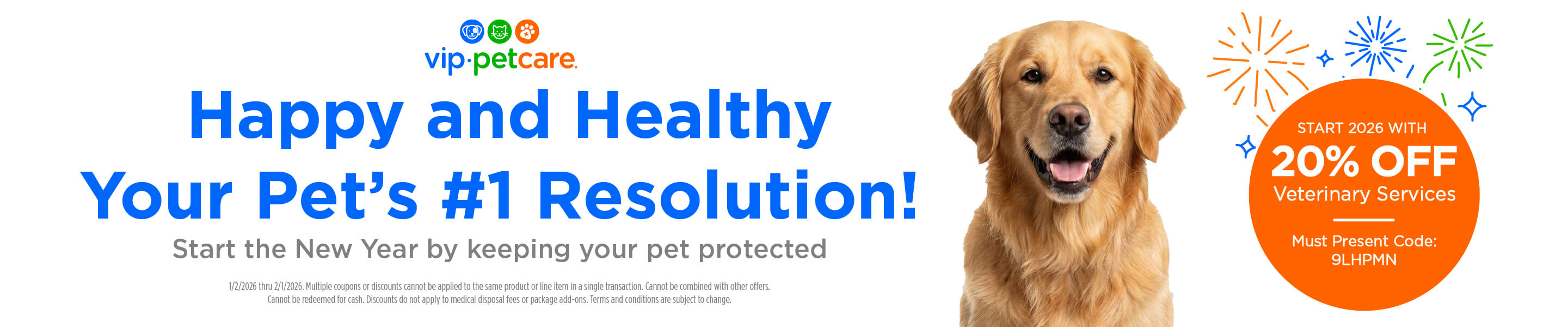 vip.petcare. Happy and Healthy Your Pet&rsquo;s #1 Resolution! Start the New Year by keeping your pet protected START 2026 WITH 20% OFF Veterinary Services Must Present Code: 9LHPMN 1/2/2026 thru 2/1/2026. Multiple coupons or discounts cannot be applied to the same product or line item in a single transaction. Cannot be combined with other offers. Cannot be redeemed for cash. Discounts do not apply to medical disposal fees or package add-ons. Terms and conditions are subject to change.