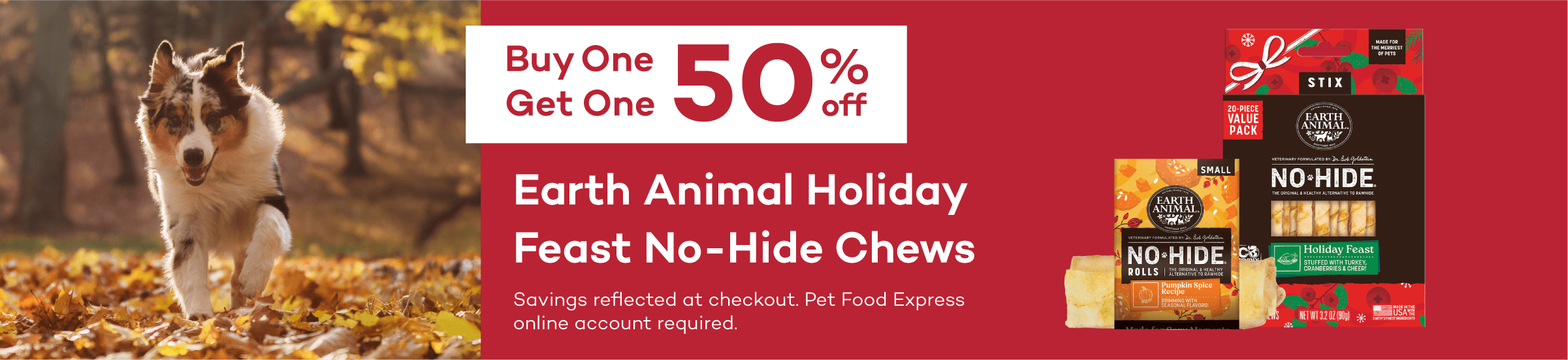 Buy One Get One 50% off. Earth Animal Holiday Feast No-Hide Chews. Savings reflected at checkout. Pet Food Express online account required.