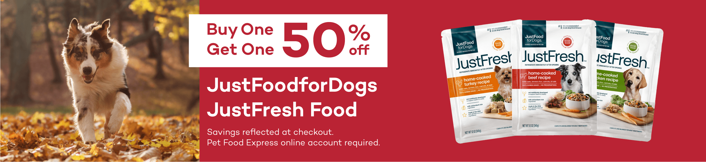 Buy One Get One 50% off. JustFoodForDogs JustFresh Food. Savings reflected at checkout. Pet Food Express online account required.