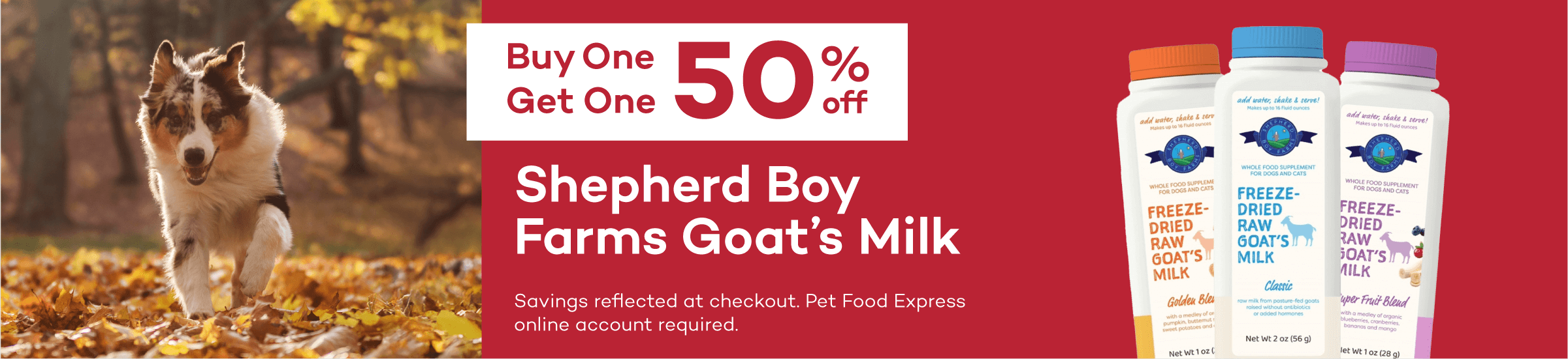 Buy One Get One 50% off. Shepherd Boy Farms Goat's Milk. Savings reflected at checkout. Pet Food Express online account required.