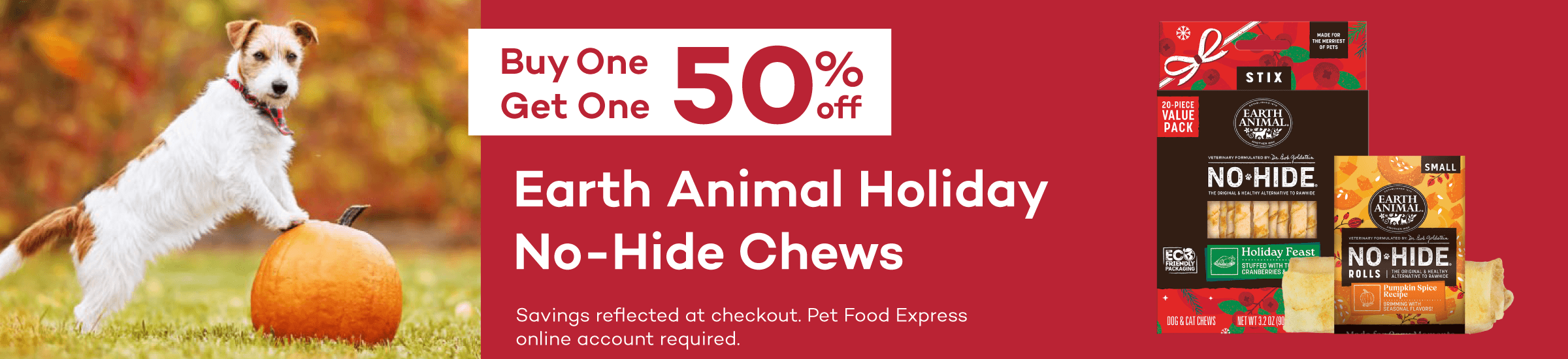 Buy One Get One 50% Off Earth Animal Holiday No-Hide Chews. Savings reflected at checkout. Pet Food Express online account required.