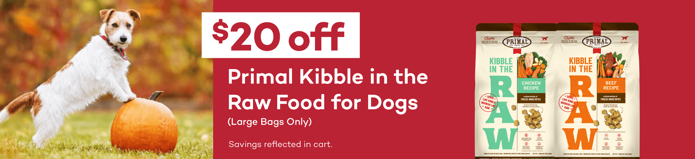 $20 Off Primal Kibble in the Raw Food, Large Bags Only. Savings reflected in cart.