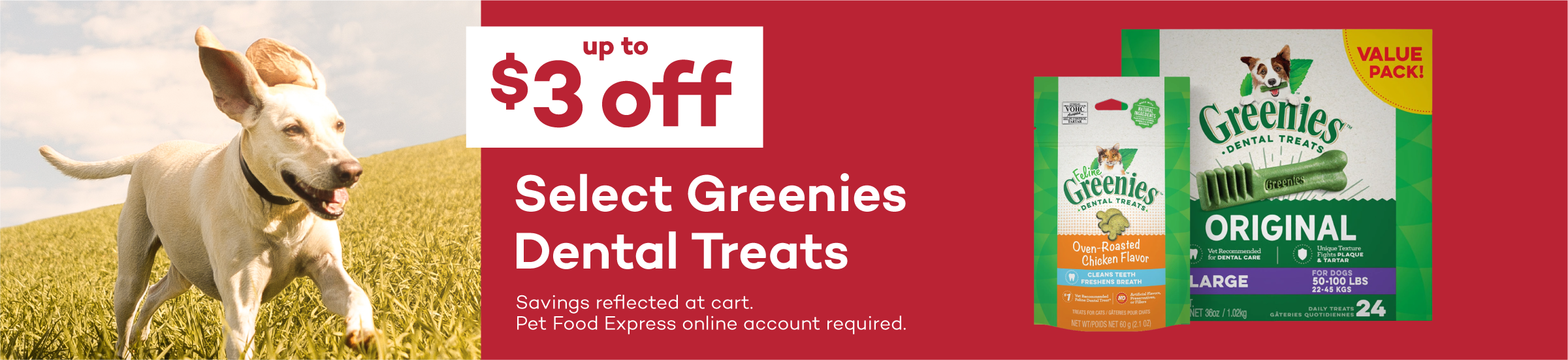 Up to $3 Off Select Greenies Dog & Cat Treats. Savings reflected in cart. Pet Food Express online account required.