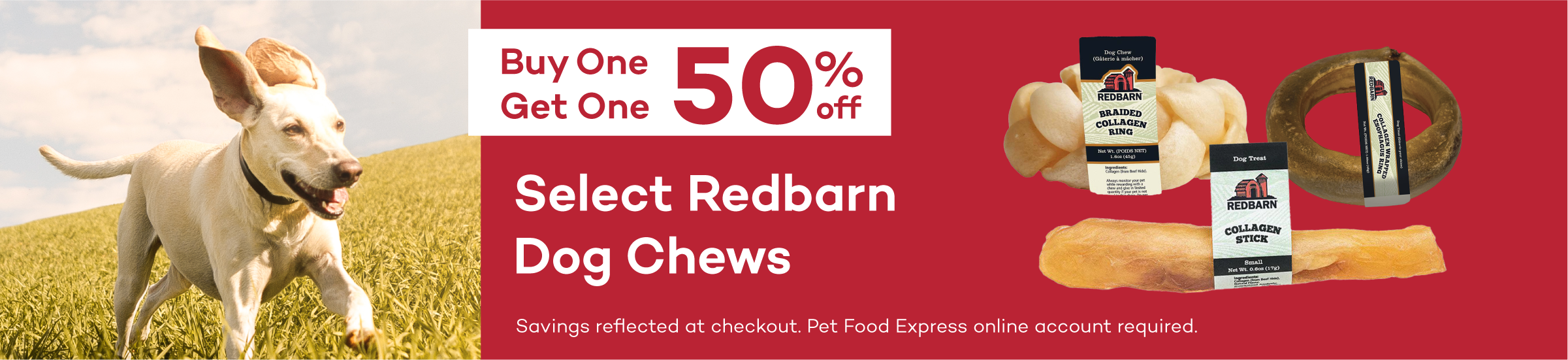 Buy One Get One 50% Off Select Redbarn Dog Chews. Savings reflected in cart. Pet Food Express online account required.