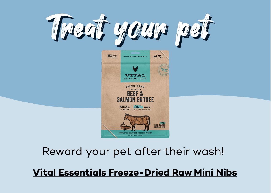 Treat your pet! Reward your pet after their wash! Click here to shop Vital Essentials Freeze-Dried Mini Nibs!