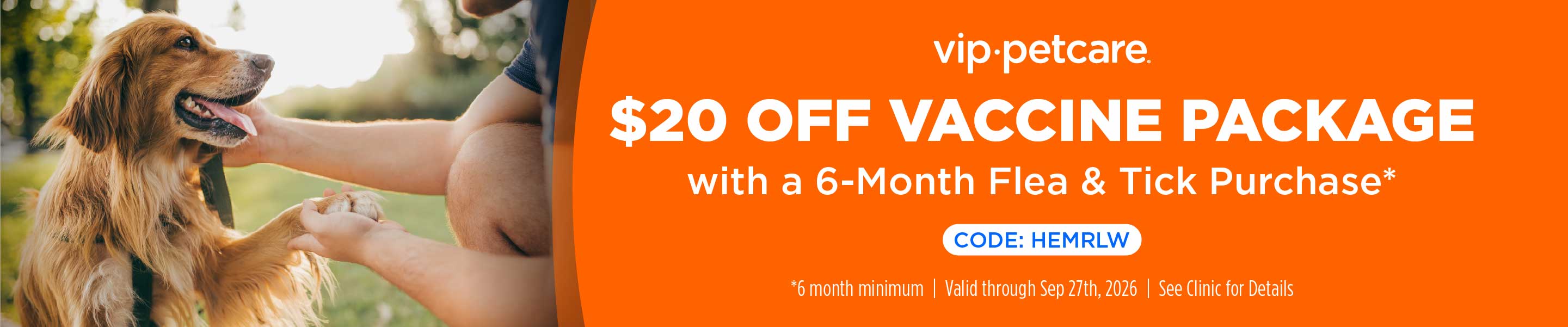 vip.petcare. $20 off vaccine package with a 6-month flea & tick purchase.* Code: HEMRLW. *6 month minimum. Valid through Sep 27th, 2026. See clinic for details.
