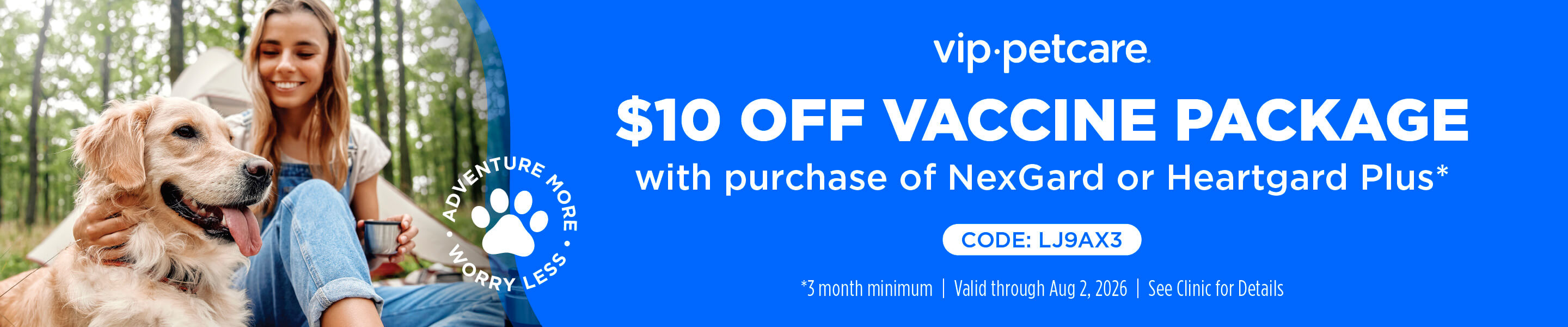 vip&middot;petcare. $10 OFF VACCINE PACKAGE with purchase of NexGard or Heartgard Plus*. ADVENTURE MORE &bull; WORRY LESS. CODE: LJ9AX3. *3 month minimum | Valid through Aug 2, 2026 | See Clinic for Details.