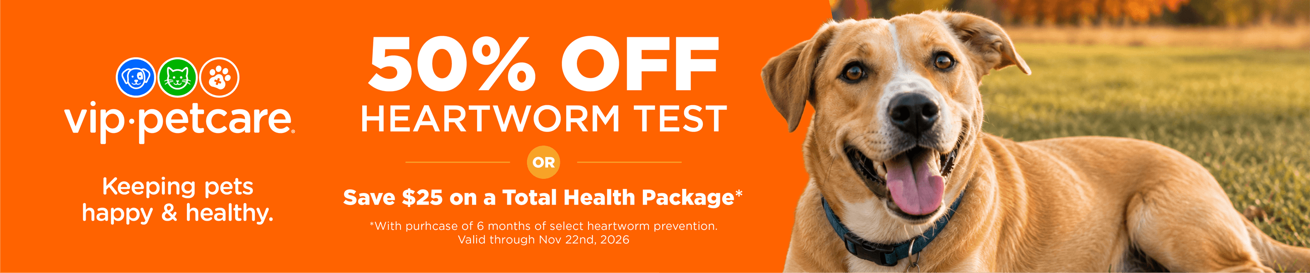vip&middot;petcare&reg; Keeping pets happy & healthy. 50% OFF HEARTWORM TEST OR Save $25 on a Total Health Package* *With purchase of 6 months of select heartworm prevention. Valid through Nov 22nd, 2026