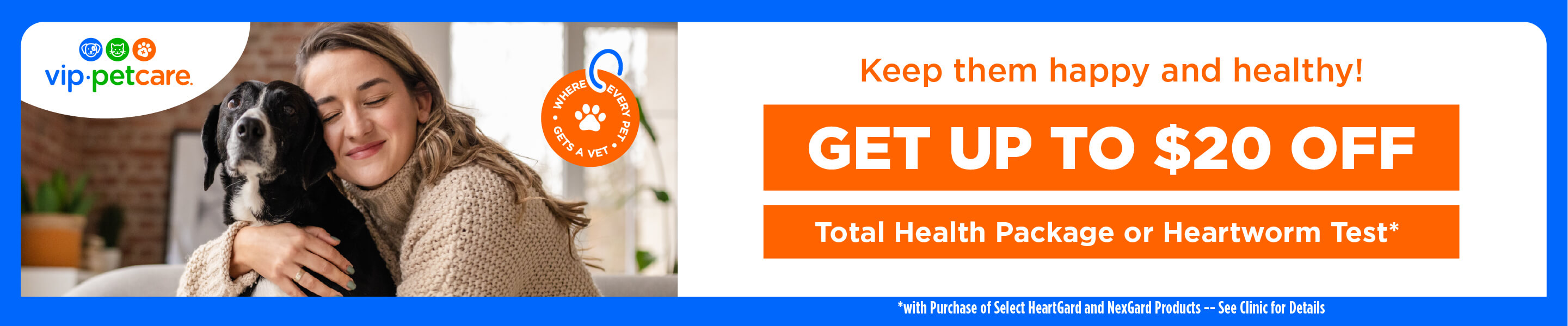 Get up to $20 off Total Health Package or Heartworm Test with purchase of select HeartGard and NexGard products. See clinic for details. VIP petcare Affordable Vaccination Clinics.