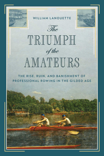 The Triumph of the Amateurs (The Rise, Ruin, and Banishment of Professional Rowing in the Gilded Age) by William Lanouette, 9781493052769
